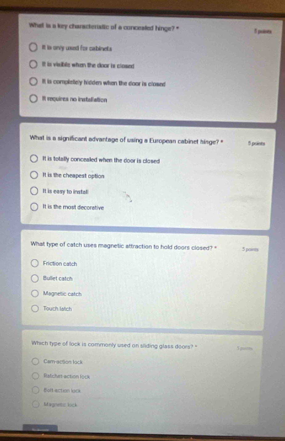 What is a key characteristic of a concealed hinge?"
5 points
It is only uxed for cabinets
It is visible when the door is clased
It is completely hidden when the door is closed
It requires no installation
What is a significant advantage of using a European cabinet hinge?* 5 points
It is totally concealed when the door is closed
It is the cheapest option
It is easy to instal
It is the most decorative
What type of catch uses magnetic attraction to hold doors closed? * 5 points
Friction catch
Bullet catch
Magnetic catch
Touch latch
Which type of lock is commonly used on sliding glass doors?*
Cam-action lock
Ratchet-action lock
Bolt-action lock
Magnetic lock