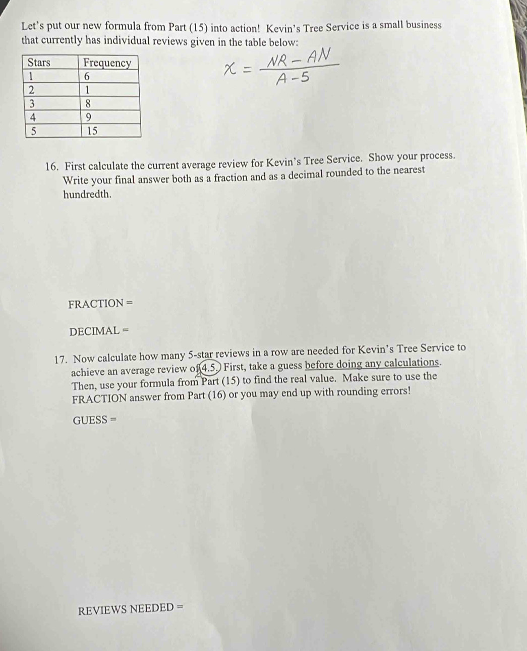 Let’s put our new formula from Part (15) into action! Kevin’s Tree Service is a small business 
that currently has individual reviews given in the table below: 
16. First calculate the current average review for Kevin’s Tree Service. Show your process. 
Write your final answer both as a fraction and as a decimal rounded to the nearest 
hundredth. 
FRACTION = 
DECIMAL = 
17. Now calculate how many 5 -star reviews in a row are needed for Kevin’s Tree Service to 
achieve an average review of 4.5. First, take a guess before doing any calculations. 
Then, use your formula from Part (15) to find the real value. Make sure to use the 
FRACTION answer from Part (16) or you may end up with rounding errors! 
GUESS = 
REVIEWS NEEDED =