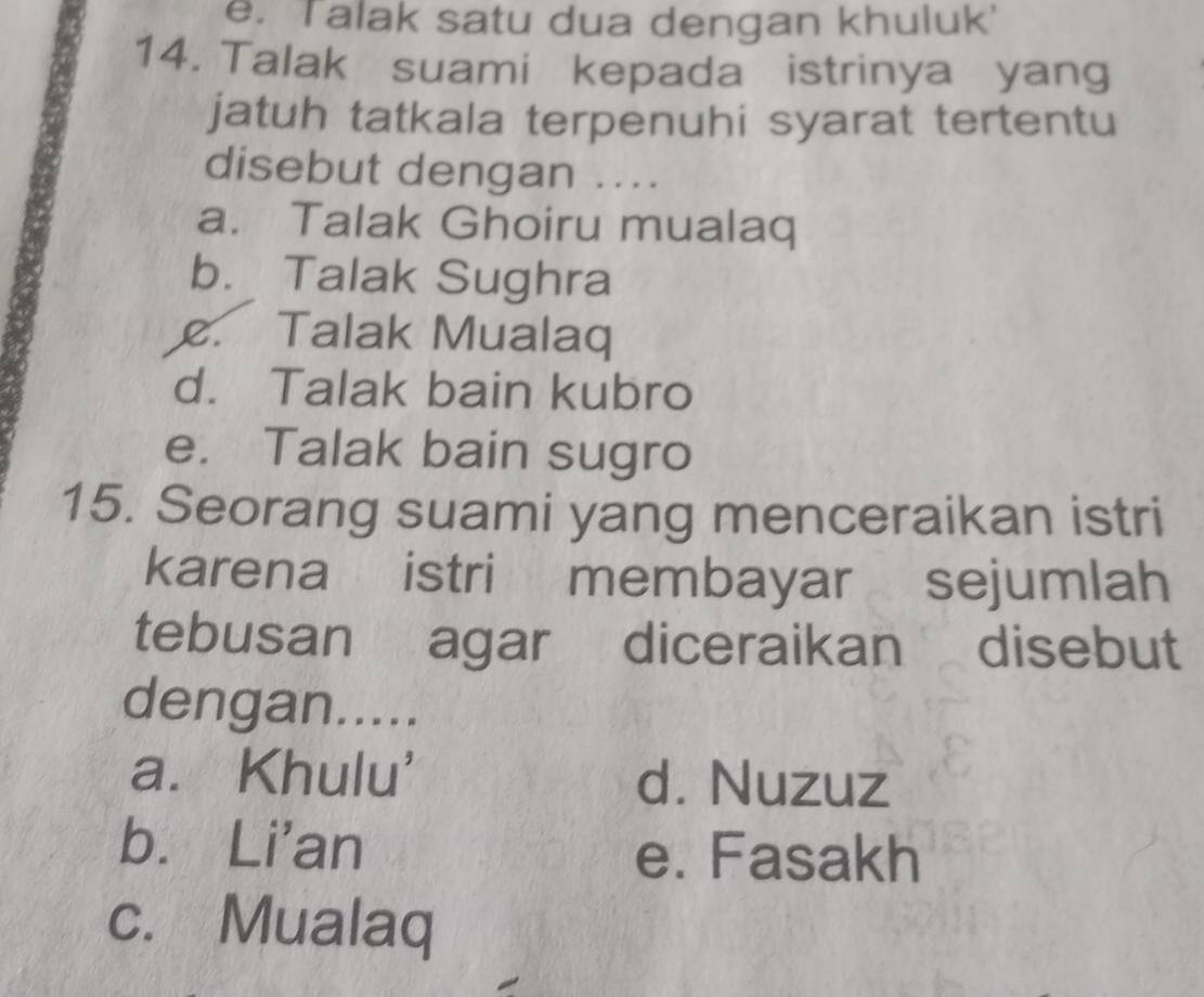 e. Talak satu dua dengan khuluk'
14. Talak suami kepada istrinya yang
jatuh tatkala terpenuhi syarat tertentu
disebut dengan ....
a. Talak Ghoiru mualaq
b. Talak Sughra
c. Talak Mualaq
d. Talak bain kubro
e. Talak bain sugro
15. Seorang suami yang menceraikan istri
karena istri membayar sejumlah
tebusan agar diceraikan disebut
dengan.....
a. Khulu' d. Nuzuz
b. Li'an e. Fasakh
c. Mualaq