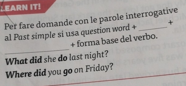 LEARN IT! 
Per fare domande con le parole interrogative 
al Past simple si usa question word + t 
_ 
+ forma base del verbo. 
What did she do last night? 
Where did you go on Friday?