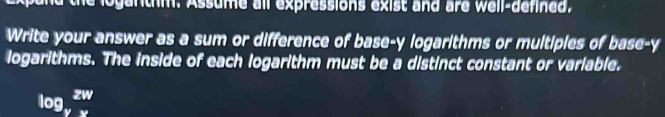 the loganthm. Assume all expressions exist and are well-defined. 
Write your answer as a sum or difference of base- y logarithms or multiples of base- y
logarithms. The inside of each logarithm must be a distinct constant or variable.
log _yzw