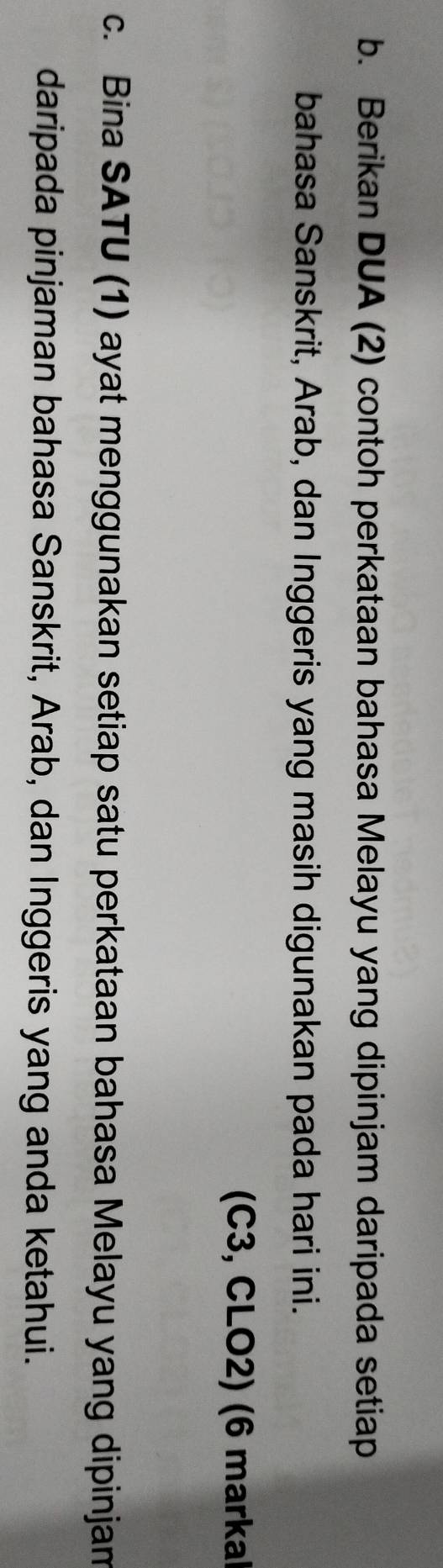 Berikan DUA (2) contoh perkataan bahasa Melayu yang dipinjam daripada setiap 
bahasa Sanskrit, Arab, dan Inggeris yang masih digunakan pada hari ini. 
(C3, CLO2) (6 markal 
c. Bina SATU (1) ayat menggunakan setiap satu perkataan bahasa Melayu yang dipinjam 
daripada pinjaman bahasa Sanskrit, Arab, dan Inggeris yang anda ketahui.