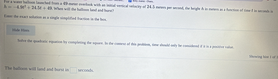 Anny Juarez - Chara
h=-4.9t^2+24.5t+49 For a water balloon launched from a 49-meter overlook with an initial vertical velocity of 24.5 meters per second, the height h in meters as a function of time t in seconds is 
. When will the balloon land and burst? 
Enter the exact solution as a single simplified fraction in the box. 
Hide Hints 
Solve the quadratic equation by completing the square. In the context of this problem, time should only be considered if it is a positive value. 
Showing hint 1 of 1 
The balloon will land and burst in □ seconds.