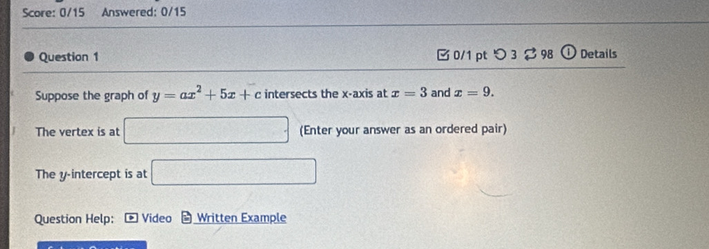 Score: 0/15 Answered: 0/15 
Question 1 □0/1 pt つ 3 2 98 ① Details 
Suppose the graph of y=ax^2+5x+c intersects the x-axis at x=3 and x=9. 
The vertex is at □ (Enter your answer as an ordered pair) 
The y-intercept is at □ 
Question Help: * Video Written Example