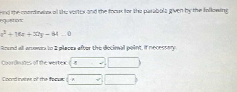 Find the coordinates of the vertex and the focus for the parabola given by the following 
aquation:
x^2+16x+32y-64=0
Round all answers to 2 places after the decimal point, If necessary. 
Coordinates of the vertex: 1 . -8
Coordinates of the focus: ( -8