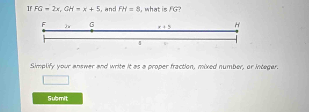 If FG=2x,GH=x+5 , and FH=8 , what is FG?
Simplify your answer and write it as a proper fraction, mixed number, or integer.
Submit