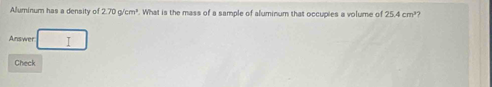 Aluminum has a density of 2.70g/cm^3 What is the mass of a sample of aluminum that occupies a volume of 25.4cm^3 ? 
Answer I 
Check