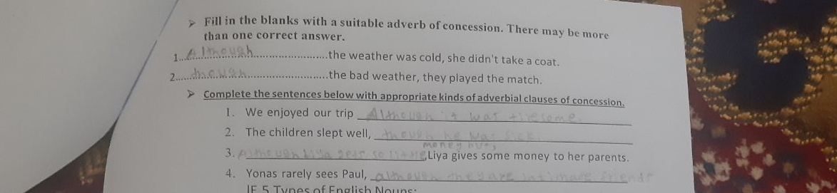 > Fill in the blanks with a suitable adverb of concession. There may be more 
than one correct answer. 
_the weather was cold, she didn't take a coat. 
2.._ the bad weather, they played the match. 
Complete the sentences below with appropriate kinds of adverbial clauses of concession. 
_ 
1. We enjoyed our trip 
_ 
2. The children slept well, 
3. / _,Liya gives some money to her parents. 
_ 
4. Yonas rarely sees Paul, 
IF 5 Types of English Nouns: