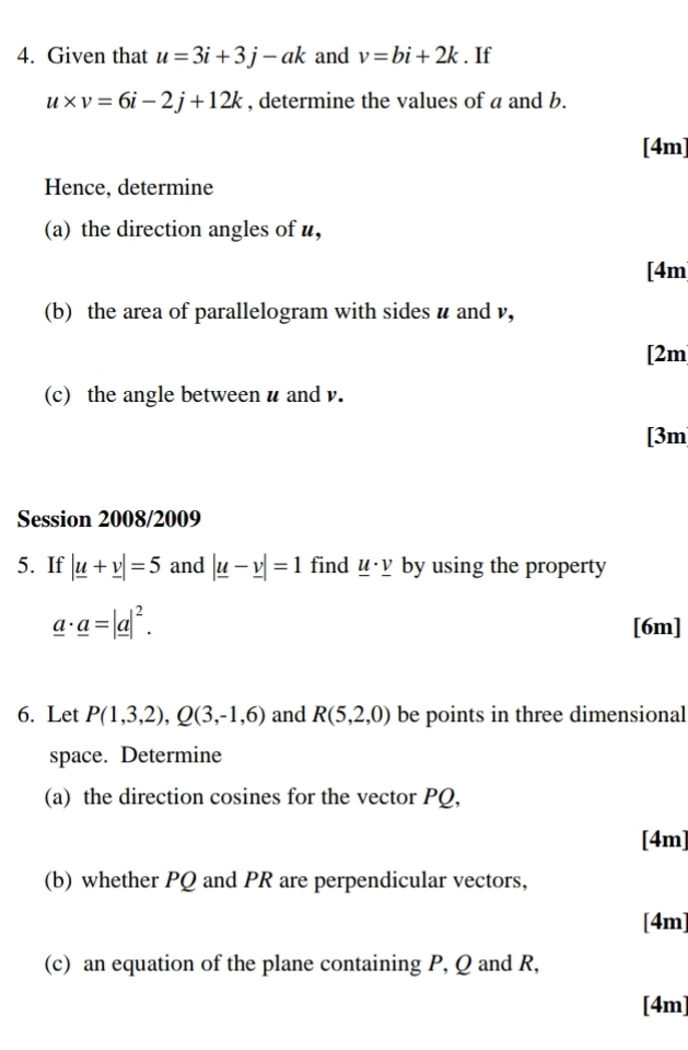 Given that u=3i+3j-ak and v=bi+2k. If
u* v=6i-2j+12k , determine the values of a and b. 
[4m] 
Hence, determine 
(a) the direction angles of u, 
[4m 
(b) the area of parallelogram with sides u and v, 
[2m 
(c) the angle between u and v. 
[3m 
Session 2008/2009 
5. If |_ u+_ v|=5 and |_ u-_ v|=1 find _ u· _ v by using the property
_ a· _ a=|_ a|^2. 
[6m] 
6. Let P(1,3,2), Q(3,-1,6) and R(5,2,0) be points in three dimensional 
space. Determine 
(a) the direction cosines for the vector PQ, 
[4m] 
(b) whether PQ and PR are perpendicular vectors, 
[4m] 
(c) an equation of the plane containing P, Q and R, 
[4m]