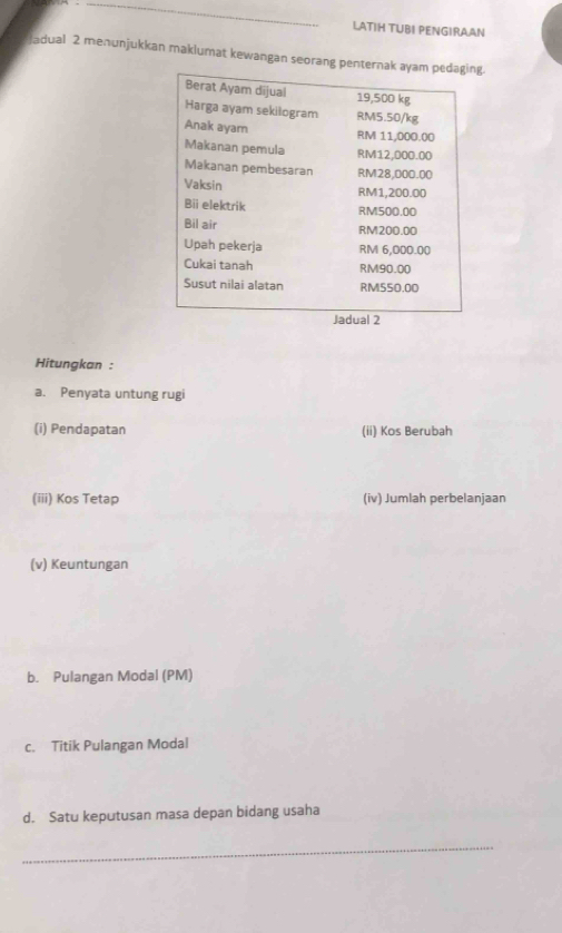 LATIH TUBI PENGIRAAN 
Jadual 2 menunjukkan maklumat kewangan seorang pentern. 
Hitungkan : 
a. Penyata untung rugi 
(i) Pendapatan (ii) Kos Berubah 
(iii) Kos Tetap (iv) Jumlah perbelanjaan 
(v) Keuntungan 
b. Pulangan Modal (PM) 
c. Titik Pulangan Modal 
d. Satu keputusan masa depan bidang usaha 
_