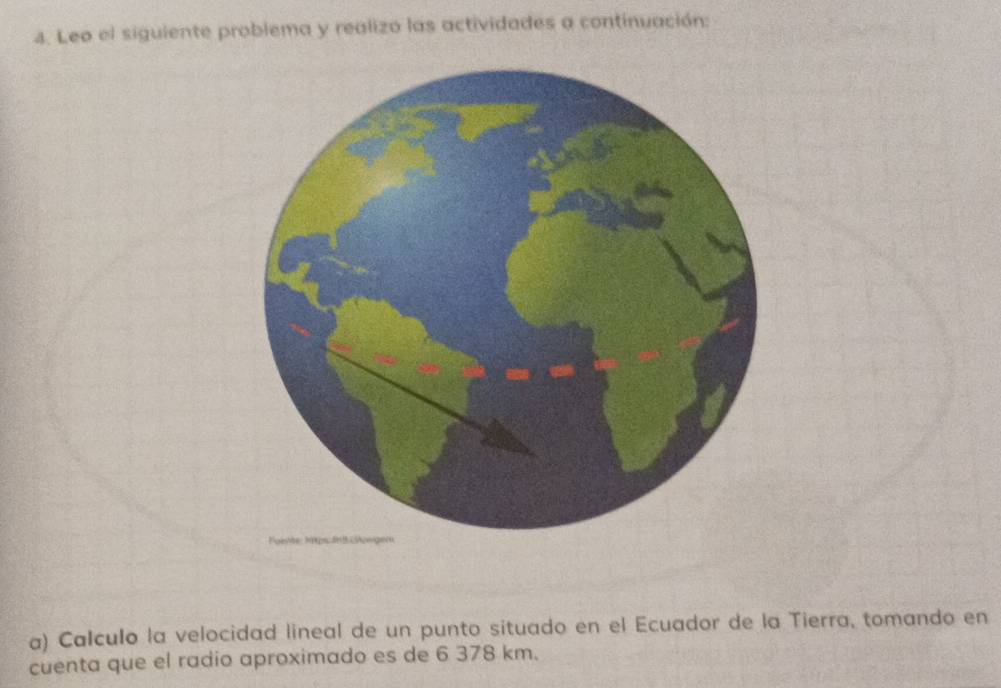 Leo el siguiente problema y realizo las actividades a continuación: 
a) Calculo la velocidad lineal de un punto situado en el Ecuador de la Tierra, tomando en 
cuenta que el radio aproximado es de 6 378 km.