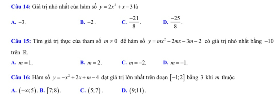 Giá trị nhỏ nhất của hàm số y=2x^2+x-3 là
A. −3. B. −2. C.  (-21)/8 . D.  (-25)/8 . 
Câu 15: Tìm giá trị thực của tham số m!= 0 để hàm số y=mx^2-2mx-3m-2 có giá trị nhỏ nhất bằng −10
trên R.
A. m=1. B. m=2. C. m=-2. D. m=-1. 
Câu 16: Hàm số y=-x^2+2x+m-4 đạt giá trị lớn nhất trên đoạn [-1;2] bằng 3 khi m thuộc
A. (-∈fty ;5). B. [7;8). C. (5;7). D. (9;11).