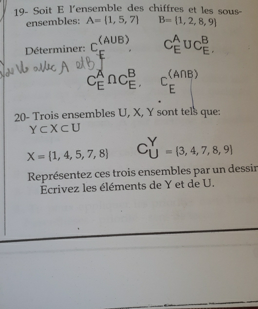 19- Soit E l'ensemble des chiffres et les sous- 
ensembles: A= 1,5,7 B= 1,2,8,9
Déterminer: C. (A∪ B) C_E^(AUC_E^B,
C_E^A∩ C_E^B, C_E^((A∩ B))
20- Trois ensembles U, X, Y sont tels que:
Y⊂ X⊂ U
X= 1,4,5,7,8) C_U^(Y= 3,4,7,8,9)
Représentez ces trois ensembles par un dessin 
Ecrivez les éléments de Y et de U.