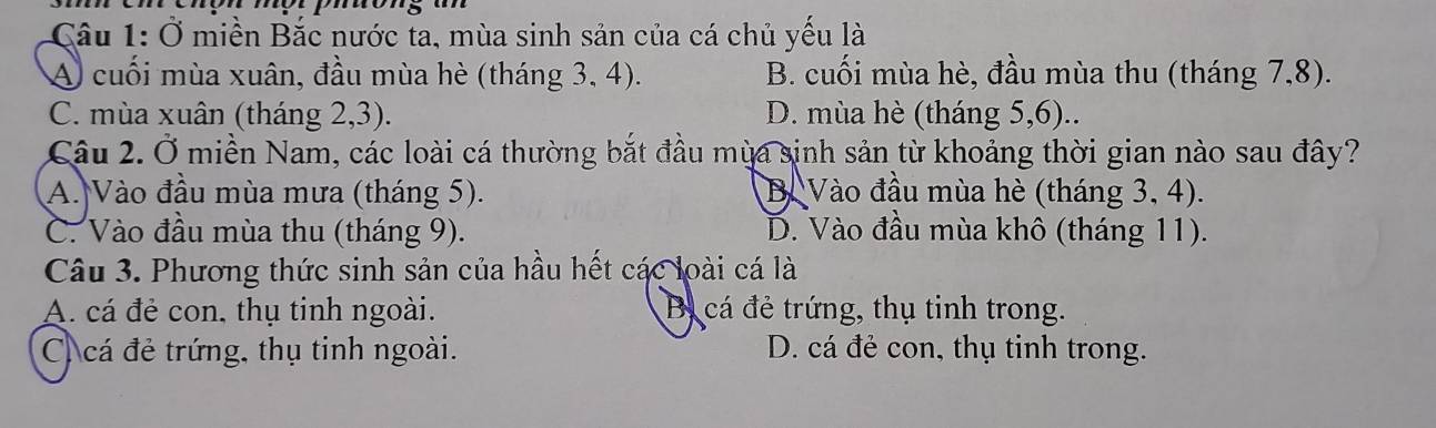 Ở miền Bắc nước ta, mùa sinh sản của cá chủ yếu là
A cuối mùa xuân, đầu mùa hè (tháng 3, 4). B. cuối mùa hè, đầu mùa thu (tháng 7,8).
C. mùa xuân (tháng 2,3). D. mùa hè (tháng 5,6)..
Câu 2. Ở miền Nam, các loài cá thường bắt đầu mùa sinh sản từ khoảng thời gian nào sau đây?
A. Vào đầu mùa mưa (tháng 5). B. Vào đầu mùa hè (tháng 3, 4).
C. Vào đầu mùa thu (tháng 9). D. Vào đầu mùa khô (tháng 11).
Câu 3. Phương thức sinh sản của hầu hết các loài cá là
A. cá đẻ con, thụ tinh ngoài. Bị cá đẻ trứng, thụ tinh trong.
C cá đẻ trứng, thụ tinh ngoài. D. cá đẻ con, thụ tinh trong.