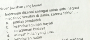 depan jawaban yang benar!
Indonesia dikenal sebagai salah satu negara
megabiodiversitas di dunia, karena faktor .... a. jumlah penduduk
b. keanekaragaman hayati
c. keragaman budaya
d. wilayah hutan yang luas
keḥakaran hutan