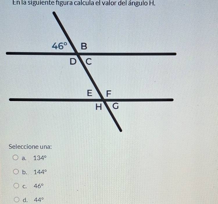 En la siguiente figura calcula el valor del ángulo H.
Seleccione una:
a. 134°
b. 144°
C. 46°
d. 44°