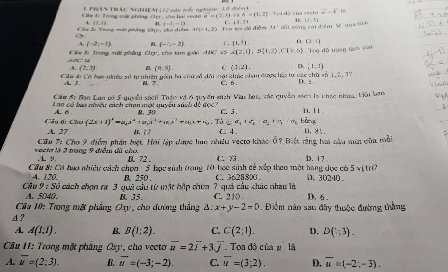 PHÂN TRÁC NGHIệM (12 căn trắc nghiệm: 3,0 điểm).
Cầu 1: Trong mặt pháng 20° , cho hai vecto vector a=(2;3) và vector b=(1;2) : Toa độ của vecto vector a-vector b 1à.A, (1,1). B. (-1,-1). C. (3:5). D.
Cầu 2: Trong mặt pháng O 13 , cho điểm M(-1,2) Tim tọa độ điểm M' đổi xứng với điễm M qua trục (5,3)
Oy.
A. (-2;-1). B. (-1;-2). C. (1,2). D. (2:1).
Câu 3: Trong mặt phâng a y, cho tam giác ABC có A(2;1),B(1;2),C(3;6). Toạ độ trọng tâm của
ABC l
A. (2;3). B. (6:9). C. (3,2). D. (1,3)
Cầu 4: Có bao nhiều số tự nhiên gồm ba chữ số đôi một khác nhau được lập từ các chữ số 1, 2, 3?
A. 3. B. 2 . C. 6 . D. 5 .
Câu 5: Bạn Lan có 5 quyền sách Toán và 6 quyền sách Văn học, các quyển sách là khác nhau. Hỏi bạn
Lan có bao nhiêu cách chọn một quyền sách để đọc?
A. 6. B. 30. C. 5 . D. 11.
Câu 6: Cho (2x+1)^4=a_4x^4+a_3x^3+a_2x^2+a_1x+a_0. Tổng a_4+a_3+a_2+a_1+a_0 bằng
A. 27. B. 12 . C. 4 . D. 81 .
Câu 7: Cho 9 điểm phân biệt. Hỏi lập dược bao nhiêu vectơ khác vector 0 ? Biết rằng hai đầu mút của mỗi
vectơ là 2 trong 9 điểm dã cho.
A. 9. B. 72 . C. 73 D. 17 .
Câu 8: Có bao nhiêu cách chọn 5 học sinh trong 10 học sinh để xếp theo một hàng dọc có 5 vị trí?
A. 120. B. 250 . C. 3628800 . D. 30240.
Câu 9 -SG cách chọn ra 3 quả cầu từ một hộp chứa 7 quả cầu khác nhau là
A. 5040 B. 35 C. 210 . D. 6 .
Câu 10: Trong mặt phẳng   Oxy , cho đường thắng △ :x+y-2=0. Điểm nào sau đây thuộc đường thắng
4 ?
A. A(1;1). B. B(1;2). C. C(2;1). D. D(1;3).
Câu 11: Trong mặt phẳng Oxy, cho vectơ vector u=2vector i+3.vector j Tọa độ của vector u là
A. vector u=(2;3). B. vector u=(-3;-2). C. vector u=(3;2). D, vector u=(-2;-3).