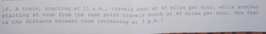 A train, starting at 11 a.m., travels east at 45 miles per hour, while another 
starting at noon from the same point travels south at 60 miles per hour. How fast 
is the distance between them increasing at 3 p.m.?