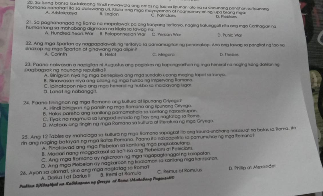 Sa isang bansa kadalasang hindi nawawala ang antas ng tao sa lipunan lalo na sa sinaunang panahon sa lipunang
Romano nahahati ito sa dalawang uri. Kilala ang mga mayayaman at nagmamay-ari ng lupa bilang mga;
A. Aristokrasya B. Legion C Patricians D. Plebians
21. Sa paghahangad ng Roma na mapalawak pa ang kanyang teritoryo, naging katunggali nito ang mga Carthagian na
humantong sa mahabang digmaan na kilala sa tawag na:
A. Hundred Years War B. Peloponnesian War C. Persian War D. Punic War
22. Ang mga Spartan ay nagpapalawak ng teritoryo sa pamamagitan ng pananakop. Ano ang tawag sa pangkat ng tao na
sinakop ng mga Spartan at ginawang mga alipin?
A. Corinth B. Helot C. Megara D. Thebes
23. Paano naiwasan o napigilan ni Augustus ang paglakas ng kapangyarihan ng mga heneral na naging Isang dahilan ng
pagbagsak ng naunang republika?
A. Binigyan niya ng mga benepisyo ang mga sundolo upang maging tapat sa kanya.
B. Binawasan niya ang bilang ng mga hukbo ng Imperyong Romano.
C. Ipinatapon niya ang mga heneral ng hukbo sa malalayong lugar.
D. Lahat ng nabanggit.
24. Paano tiningnan ng mga Romano ang kultura at lipunang Griyego?
A. Hindi binigyan ng pansin ng mga Romano ang lipunang Griyego.
B. Halos pareho ang kanilang pamamahala sa kanilang nasasakupan.
C, Tiyak na nagmula sa lungsod-estado ng Troy ang nagtatag sa Roma.
D. Mataas ang tingin ng mga Romano sa kultura at literatura ng mga Griyego.
25. Ang 12 Tables ay mahalaga sa kultura ng mga Romano sapagkat ito ang kauna-unahang nakasulat na batas sa Roma. Ito
rin ang naging batayan ng mga Batas Romano. Paano ito nakaapekto sa pamumuhay ng mga Romano?
A. Pinatawad ang mga Plebeian sa kanilang mga pagkakautang.
B. Maaari nang magpakasal sa isa't-isa ang Plebeians at Patricians.
C. Ang mga Romano ay ngkaroon ng mga tagapagtanggol ng karapatan.
D. Ang mga Plebeian ay nagkaroon ng kaalaman sa kanilang mga karapatan.
26. Ayon sa alamat, sino ang mga nagtatag sa Roma? C. Remus at Romulus D. Phillip at Alexander
A. Darius I at Darius II B. Remi at Romulo
Pahina 2|Klagikal na Kalikaznan ng Grozya at Roma (Mahalang Pagsusulit)