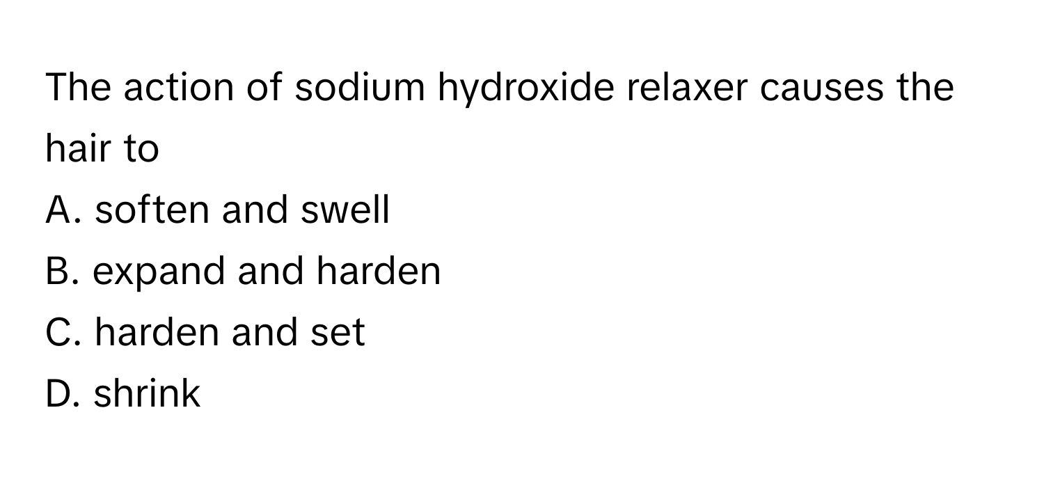 The action of sodium hydroxide relaxer causes the hair to
A. soften and swell
B. expand and harden
C. harden and set
D. shrink