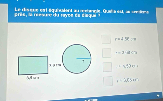 Le disque est équivalent au rectangle. Quelle est, au centième
près, la mesure du rayon du disque ?
rapprox 4,56cm
rapprox 3,68cm
rapprox 4,59cm
rapprox 3,08cm