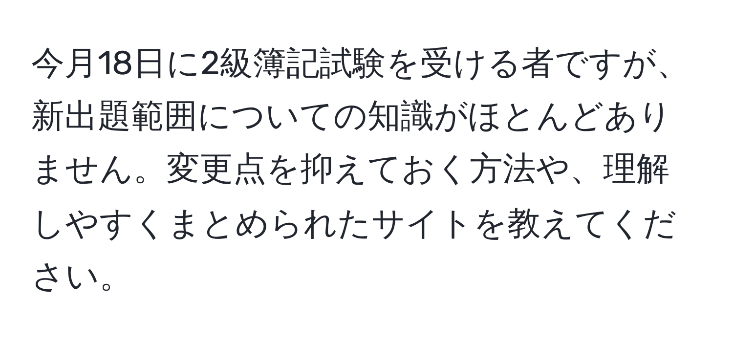 今月18日に2級簿記試験を受ける者ですが、新出題範囲についての知識がほとんどありません。変更点を抑えておく方法や、理解しやすくまとめられたサイトを教えてください。