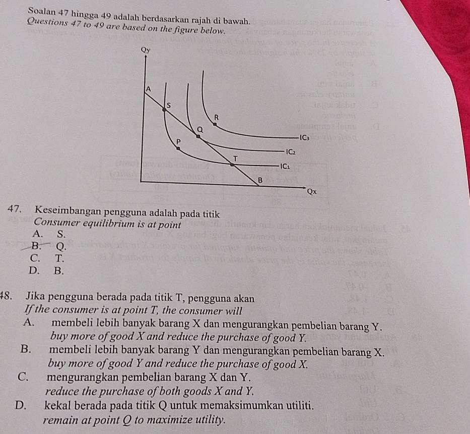 Soalan 47 hingga 49 adalah berdasarkan rajah di bawah.
Questions 47 to 49 are based on the figure below.
47. Keseimbangan pengguna adalah pada titik
Consumer equilibrium is at point
A. S.
B. Q.
C. T.
D. B.
48. Jika pengguna berada pada titik T, pengguna akan
If the consumer is at point T, the consumer will
A. membeli lebih banyak barang X dan mengurangkan pembelian barang Y.
buy more of good X and reduce the purchase of good Y.
B. membeli lebih banyak barang Y dan mengurangkan pembelian barang X.
buy more of good Y and reduce the purchase of good X.
C. mengurangkan pembelian barang X dan Y.
reduce the purchase of both goods X and Y.
D. kekal berada pada titik Q untuk memaksimumkan utiliti.
remain at point Q to maximize utility.