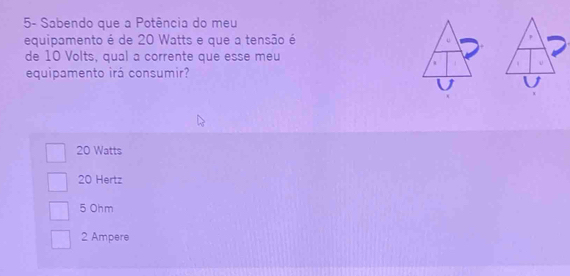 5- Sabendo que a Potência do meu
equipamento é de 20 Watts e que a tensão é
de 10 Volts, qual a corrente que esse meu
equipamento irá consumir?
20 Watts
20 Hertz
5 Ohm
2 Ampere