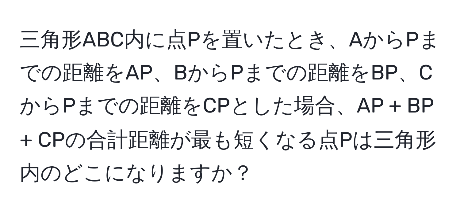 三角形ABC内に点Pを置いたとき、AからPまでの距離をAP、BからPまでの距離をBP、CからPまでの距離をCPとした場合、AP + BP + CPの合計距離が最も短くなる点Pは三角形内のどこになりますか？