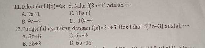 Diketahui f(x)=6x-5. Nilai f(3a+1) adalah ····
A. 9a+1 C. 18a+1
B. 9a-4 D. 18a-4
12.Fungsi f dinyatakan dengan f(x)=3x+5. Hasil dari f(2b-3) adalah ····
A. 5b+8 C. 6b-4
B. 5b+2 D. 6b-15
c(E)=_ 