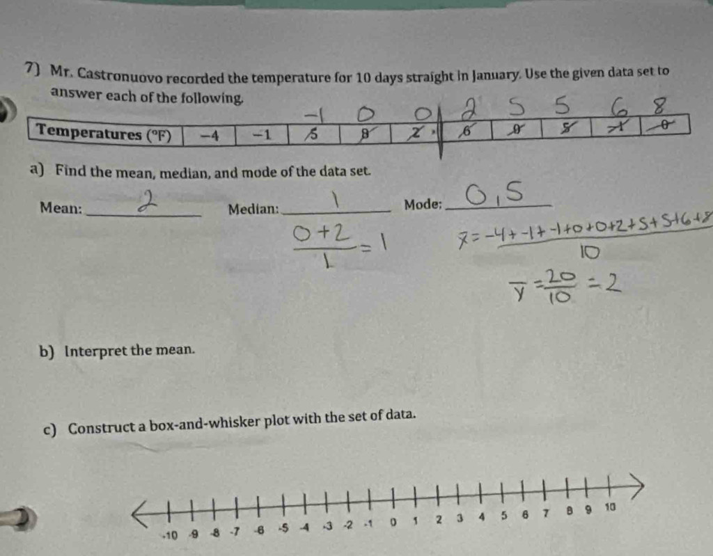 Mr. Castronuovo recorded the temperature for 10 days straight in January. Use the given data set to
a) Find the mean, median, and mode of the data set.
Mean: Median:_ Mode;_
b) Interpret the mean.
c) Construct a box-and-whisker plot with the set of data.