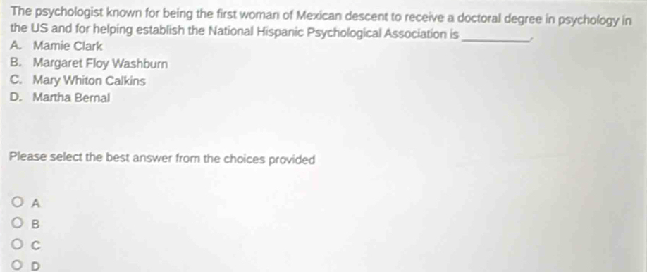 The psychologist known for being the first woman of Mexican descent to receive a doctoral degree in psychology in
the US and for helping establish the National Hispanic Psychological Association is_ ,
A. Mamie Clark
B. Margaret Floy Washburn
C. Mary Whiton Calkins
D. Martha Bernal
Please select the best answer from the choices provided
A
B
C
D