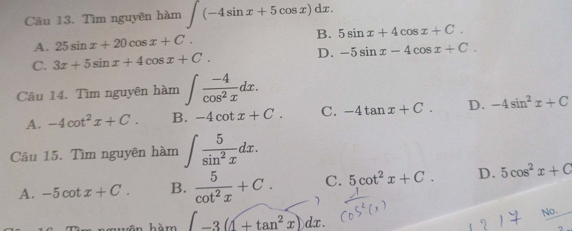 Tìm nguyên hàm ∈t (-4sin x+5cos x)dx.
B. 5sin x+4cos x+C.
A. 25sin x+20cos x+C.
C. 3x+5sin x+4cos x+C. D. -5sin x-4cos x+C. 
Câu 14. Tìm nguyên hàm ∈t  (-4)/cos^2x dx.
A. -4cot^2x+C.
B. -4cot x+C. C. -4tan x+C. D. -4sin^2x+C
Câu 15. Tìm nguyên hàm ∈t  5/sin^2x dx.
A. -5cot x+C.  5/cot^2x +C. 
B.
C. 5cot^2x+C. D. 5cos^2x+C
vôn hàm ∈t -3(1+tan^2x)dx. 
No.
。