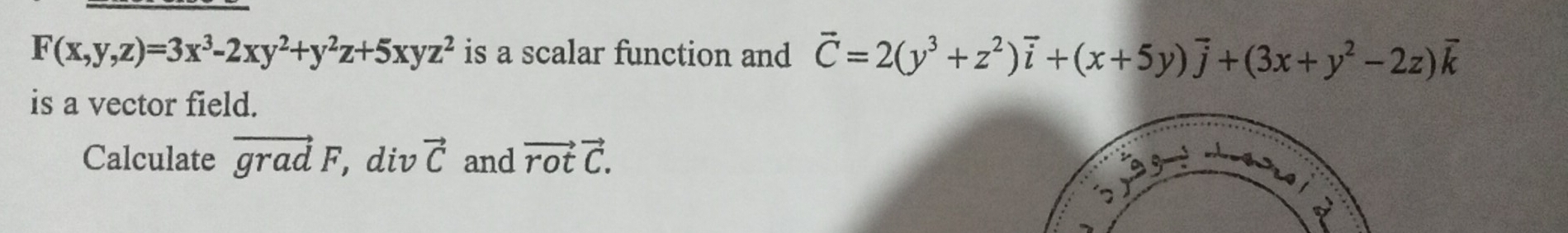 F(x,y,z)=3x^3-2xy^2+y^2z+5xyz^2 is a scalar function and vector C=2(y^3+z^2)vector i+(x+5y)vector j+(3x+y^2-2z)vector k
is a vector field. 
Calculate vector gradF, , div vector C and vector rotvector C.