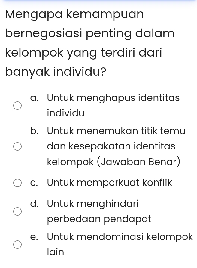 Mengapa kemampuan
bernegosiasi penting dalam
kelompok yang terdiri dari
banyak individu?
a. Untuk menghapus identitas
individu
b. Untuk menemukan titik temu
dan kesepakatan identitas
kelompok (Jawaban Benar)
c. Untuk memperkuat konflik
d. Untuk menghindari
perbedaan pendapat
e. Untuk mendominasi kelompok
lain