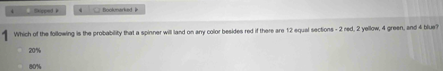 Skipped Bookmarked 
Which of the following is the probability that a spinner will land on any color besides red if there are 12 equal sections - 2 red, 2 yellow, 4 green, and 4 blue?
20%
80%