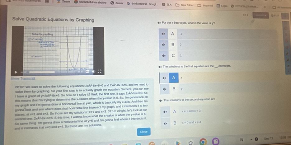 Zeam kccnbhrfdnm sbdsro Zeam think central - Googl. ELA New folder Imported 2022-E16 E1 Pia 
1a1 , ā '=
Solve Quadratic Equations by Graphing ** For the x-intercepts, what is the value of y?
Sulve by grapting
A -1
b^2-a-4b
715
B 0
m^2 h=—
C 1
The solutions to the first equation are the intercepts
e
Show Tramcria A x
00:02: We want to solve the following equations: 2xA^2-8x+6=0 and 2xA^2-8x+6=6 , and we need to
solve them by graphing. So your first step is to actually graph the equation. So here, you can see 4^x B y
I have a graph o y=2xA^2-8x+6. So how do I solve it? Well, the first one, it says 2xA^2-8x+5= D. Số
this means that I'm trying to determine the x -values when the y -value is 0. So, I'm gonna look on
my graph and I'm gonna draw a horizontal line at y=0 , which is basically my x-axis. And then I'm * The solutions to the second equation are
gonna look and see where does that horizontal line intersect my graph, and it intersects it at two
places, at x=1 l and . alpha 3 So those are my solutions: X=1 and x=3 01:1 LO: Alright, let's look at our
second one: 2xA^2-8x+6= 6. S this time, I wanna know what the x -value is when the y -value is 6. A x=1 and x=3
So same thing. I'm gonna draw a horizontal line at y=6 and I'm gonna find where it intersects it.
B x=0
and it intersects it at x=0 and x=4 So those are my solutions. and x!= 4
Close
Dec 12 19.0