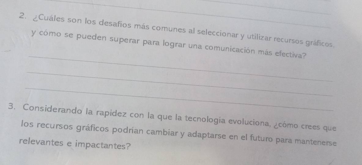 ¿Cuáles son los desafíos más comunes al seleccionar y utilizar recursos gráficos. 
_ 
y cómo se pueden superar para lograr una comunicación más efectiva? 
_ 
_ 
3. Considerando la rapidez con la que la tecnología evoluciona, ¿cómo crees que 
los recursos gráficos podrían cambiar y adaptarse en el futuro para mantenerse 
relevantes e impactantes?