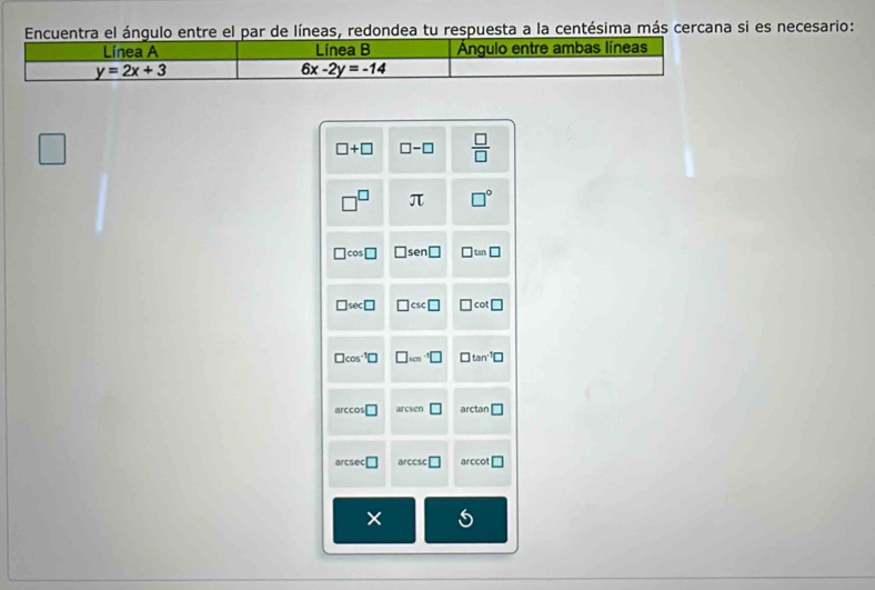 Encuentra el ángulo entre el par de líneas, redondea tu respuesta a la centésima más cercana si es necesario:
□ +□ □ -□  □ /□  
□^(□) π □°
□ cos □ □ sen □ □ tan □
□ sec □ □ csc □ □ cot □
□ cos^(-1)□ □ _(500)^(-1)□ □ tan^(-1)□
ccos □ arcsen □ arctan □
arcsec □ arccsc □ a rccot □
× 5