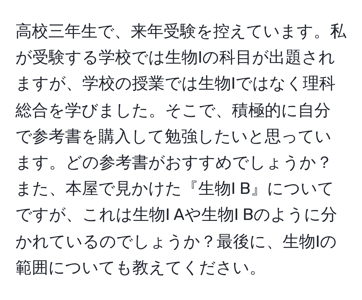 高校三年生で、来年受験を控えています。私が受験する学校では生物Iの科目が出題されますが、学校の授業では生物Iではなく理科総合を学びました。そこで、積極的に自分で参考書を購入して勉強したいと思っています。どの参考書がおすすめでしょうか？また、本屋で見かけた『生物I B』についてですが、これは生物I Aや生物I Bのように分かれているのでしょうか？最後に、生物Iの範囲についても教えてください。