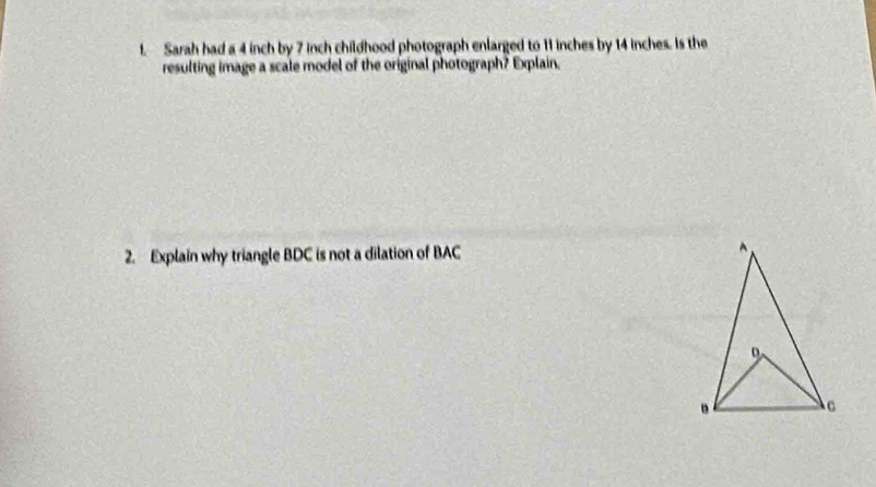 Sarah had a 4 inch by 7 inch childhood photograph enlarged to 11 inches by 14 inches. Is the 
resulting image a scale model of the original photograph? Explain. 
2. Explain why triangle BDC is not a dilation of BAC