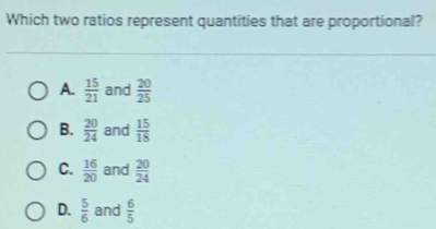 Which two ratios represent quantities that are proportional?
A.  15/21  and  20/25 
B.  20/24  and  15/18 
C.  16/20  and  20/24 
D.  5/6  and  6/5 