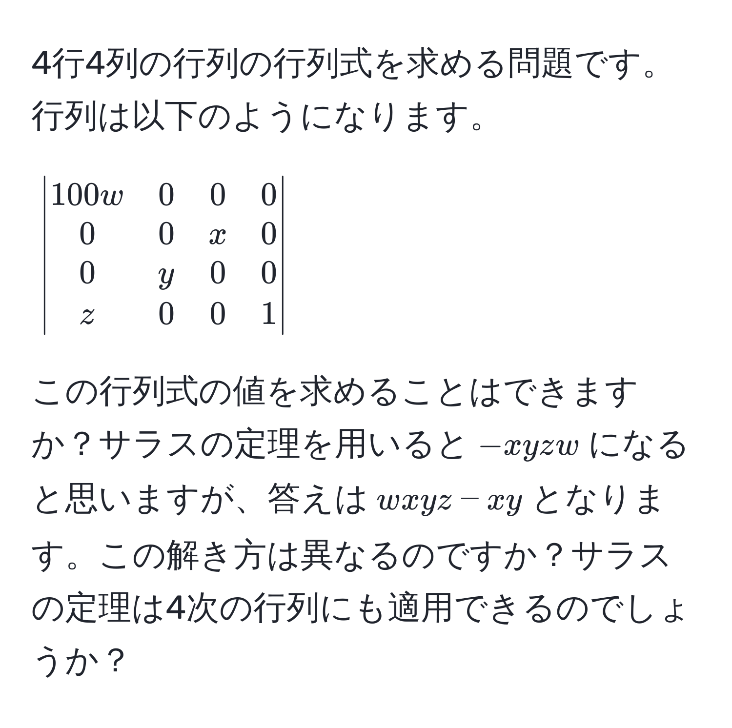 4行4列の行列の行列式を求める問題です。行列は以下のようになります。

[
beginvmatrix
100w & 0 & 0 & 0 
0 & 0 & x & 0 
0 & y & 0 & 0 
z & 0 & 0 & 1 
endvmatrix
]

この行列式の値を求めることはできますか？サラスの定理を用いると$-xyzw$になると思いますが、答えは$wxyz - xy$となります。この解き方は異なるのですか？サラスの定理は4次の行列にも適用できるのでしょうか？