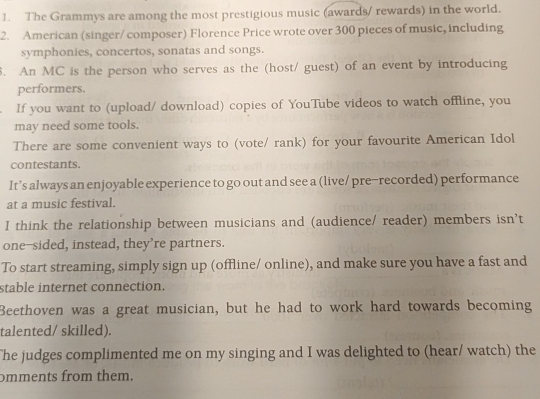 The Grammys are among the most prestigious music (awards/ rewards) in the world. 
2. American (singer/ composer) Florence Price wrote over 300 pieces of music, including 
symphonies, concertos, sonatas and songs. 
. An MC is the person who serves as the (host/ guest) of an event by introducing 
performers. 
If you want to (upload/ download) copies of YouTube videos to watch offline, you 
may need some tools. 
There are some convenient ways to (vote/ rank) for your favourite American Idol 
contestants. 
It’s always an enjoyable experience to go out and see a (live/ pre−recorded) performance 
at a music festival. 
I think the relationship between musicians and (audience/ reader) members isn't 
one-sided, instead, they’re partners. 
To start streaming, simply sign up (offline/ online), and make sure you have a fast and 
stable internet connection. 
Beethoven was a great musician, but he had to work hard towards becoming 
talented/ skilled). 
The judges complimented me on my singing and I was delighted to (hear/ watch) the 
omments from them.