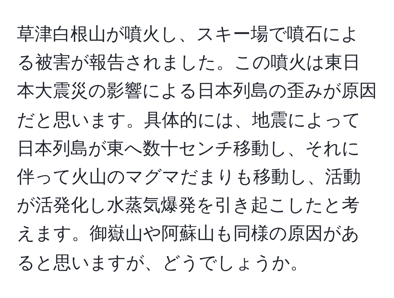 草津白根山が噴火し、スキー場で噴石による被害が報告されました。この噴火は東日本大震災の影響による日本列島の歪みが原因だと思います。具体的には、地震によって日本列島が東へ数十センチ移動し、それに伴って火山のマグマだまりも移動し、活動が活発化し水蒸気爆発を引き起こしたと考えます。御嶽山や阿蘇山も同様の原因があると思いますが、どうでしょうか。