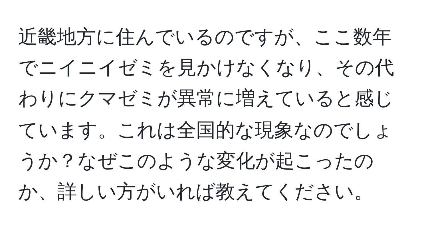 近畿地方に住んでいるのですが、ここ数年でニイニイゼミを見かけなくなり、その代わりにクマゼミが異常に増えていると感じています。これは全国的な現象なのでしょうか？なぜこのような変化が起こったのか、詳しい方がいれば教えてください。