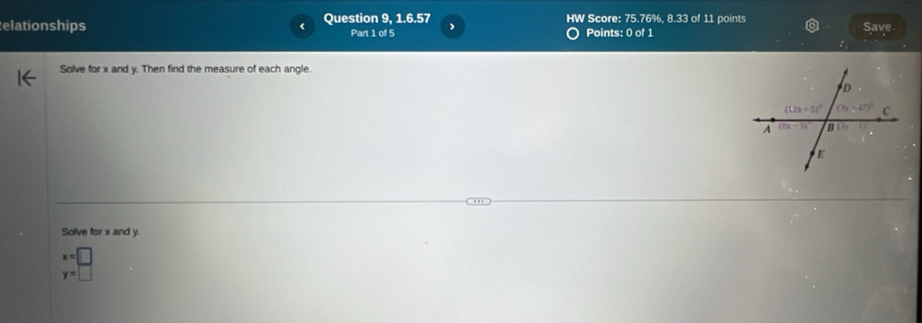 elationships Question 9, 1.6.57 HW Score: 75.76%, 8.33 of 11 points Save
Part 1 of 5 Points: 0 of 1
Solve for x and y. Then find the measure of each angle.
Solve for x and y.
x=□
y=□