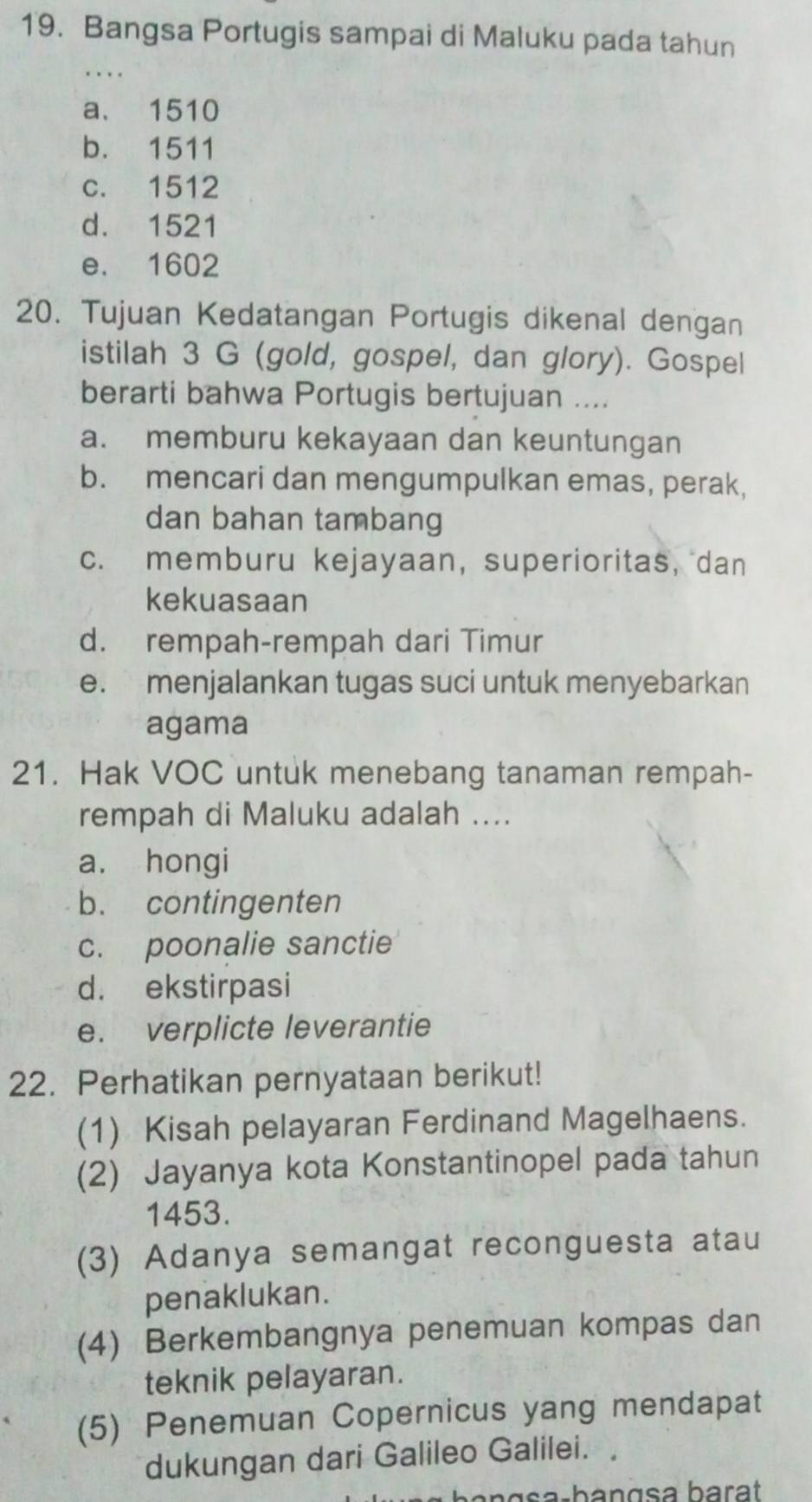 Bangsa Portugis sampai di Maluku pada tahun
_
a. 1510
b. 1511
c. 1512
d. 1521
e. 1602
20. Tujuan Kedatangan Portugis dikenal dengan
istilah 3 G (gold, gospel, dan glory). Gospel
berarti bahwa Portugis bertujuan ....
a. memburu kekayaan dan keuntungan
b. mencari dan mengumpulkan emas, perak,
dan bahan tambang
c. memburu kejayaan, superioritas, dan
kekuasaan
d. rempah-rempah dari Timur
e. menjalankan tugas suci untuk menyebarkan
agama
21. Hak VOC untuk menebang tanaman rempah-
rempah di Maluku adalah ....
a. hongi
b. contingenten
c. poonalie sanctie
d. ekstirpasi
e. verplicte leverantie
22. Perhatikan pernyataan berikut!
(1) Kisah pelayaran Ferdinand Magelhaens.
(2) Jayanya kota Konstantinopel pada tahun
1453.
(3) Adanya semangat reconguesta atau
penaklukan.
(4) Berkembangnya penemuan kompas dan
teknik pelayaran.
(5) Penemuan Copernicus yang mendapat
dukungan dari Galileo Galilei.