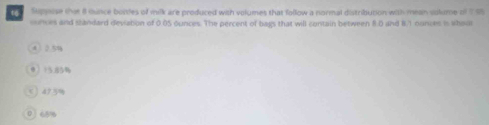 Stppsse that 8 cunce bottles of milk are produced with volumes that follow a normal distribution with mean volume of 795
sunces and standard deviation of 0.05 ounces. The percent of bags that will contain between 8.0 and 8/1 ounces is ahour
4 2 5
9 155%
て 4?3%
0 68%