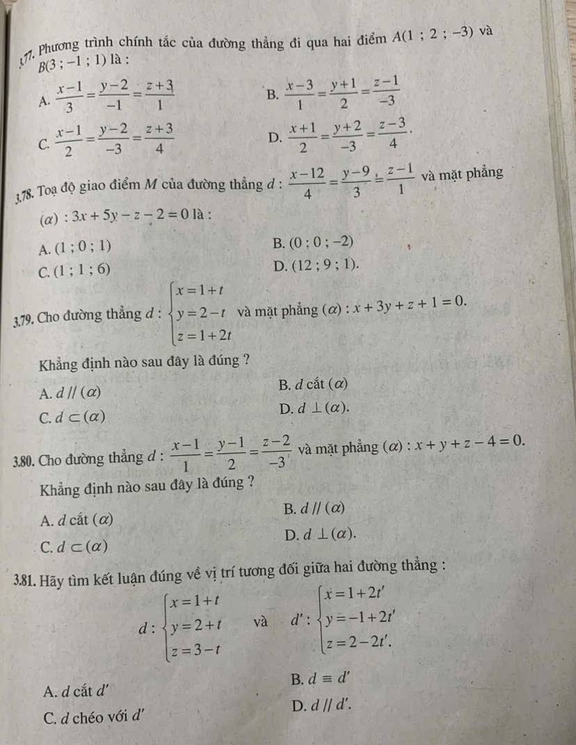 Phương trình chính tắc của đường thẳng đi qua hai điểm A(1;2;-3) và
B(3;-1;1) là :
A.  (x-1)/3 = (y-2)/-1 = (z+3)/1   (x-3)/1 = (y+1)/2 = (z-1)/-3 
B.
C.  (x-1)/2 = (y-2)/-3 = (z+3)/4   (x+1)/2 = (y+2)/-3 = (z-3)/4 ·
D.
3,78. Toạ độ giao điểm M của đường thẳng đ :  (x-12)/4 = (y-9)/3 = (z-1)/1  và mặt phẳng
(α): 3x+5y-z-2=0 là :
A. (1;0;1)
B. (0;0;-2)
C. (1;1;6)
D. (12;9;1).
3.79. Cho đường thẳng d : beginarrayl x=1+t y=2-t z=1+2tendarray. và mặt phẳng (α) : x+3y+z+1=0.
Khẳng định nào sau đây là đúng ?
A. dparallel (alpha ) B. d chat at(alpha )
C. d⊂ (alpha ) D. d⊥ (alpha ).
3.80. Cho đường thẳng d :  (x-1)/1 = (y-1)/2 = (z-2)/-3  và mặt phẳng (α) : x+y+z-4=0.
Khẳng định nào sau đây là đúng ?
B. dparallel (alpha )
A. dcit(alpha )
D. d⊥ (alpha ).
C. d⊂ (alpha )
3.81. Hãy tìm kết luận đúng về vị trí tương đối giữa hai đường thẳng :
d:beginarrayl x=1+t y=2+t z=3-tendarray. và d':beginarrayl x=1+2t' y=-1+2t' z=2-2t'.endarray.
B. dequiv d'
A. d cắt d'
D. dparallel d'.
C. d chéo với d'